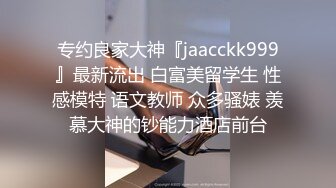 专约良家大神『jaacckk999』最新流出 白富美留学生 性感模特 语文教师 众多骚婊 羡慕大神的钞能力酒店前台