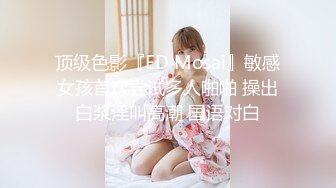 顶级色影『ED Mosai』敏感女孩首次尝试多人啪啪 操出白浆淫叫高潮 国语对白