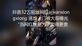 抖音32万粉丝网红aiwanxiongxiong 送炮上门被大哥曝光  “当网红就是为了卖得更贵”