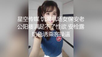 星空传媒 饥渴机场女保安老公阳痿满足不了性欲 安检露奶色诱乘客操逼