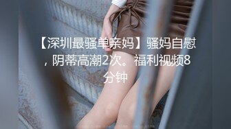 【深圳最骚单亲妈】骚妈自慰，阴蒂高潮2次。福利视频8分钟