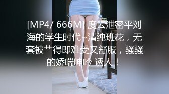 [MP4/ 666M] 度云泄密平刘海的学生时代~清纯班花，无套被艹得即难受又舒服，骚骚的娇喘呻吟 诱人！