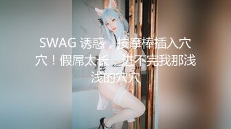 SWAG 诱惑，按摩棒插入穴穴！假屌太长，进不完我那浅浅的穴穴