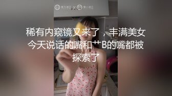 稀有内窥镜又来了，丰满美女今天说话的嘴和艹B的嘴都被探索了