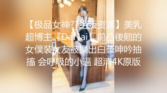 【极品女神??绝版资源】美乳超博主『DaNai』前凸後翹的女僕装女友被操出白漿呻吟抽搐 会呼吸的小逼 超清4K原版