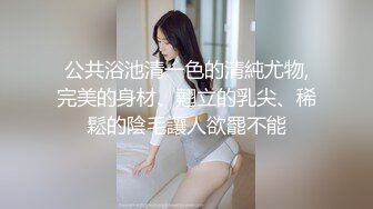 公共浴池清一色的清純尤物,完美的身材、翹立的乳尖、稀鬆的陰毛讓人欲罷不能