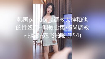 韩国pandor_a调教大神和他的性奴们~调教合集~SM调教~抠喷~双飞啪啪 (154)