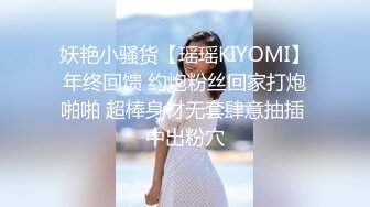 妖艳小骚货【瑶瑶KIYOMI】年终回馈 约炮粉丝回家打炮啪啪 超棒身材无套肆意抽插 中出粉穴