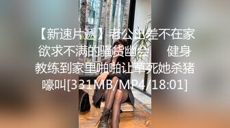 【新速片遞】老公出差不在家欲求不满的骚货幽会❤️健身教练到家里啪啪让草死她杀猪嚎叫[331MB/MP4/18:01]