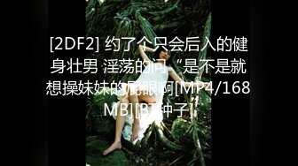 [2DF2] 约了个只会后入的健身壮男 淫荡的问“是不是就想操妹妹的屁眼啊[MP4/168MB][BT种子]