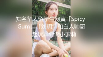 知名华人留学生网黄「Spicy Gum」「刘玥」和白人帅哥一起玩弄亚裔小萝莉