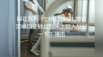 探花系列-约大长腿嫩妹,蹲着深喉口交转战到床上后入屁股一下下撞击