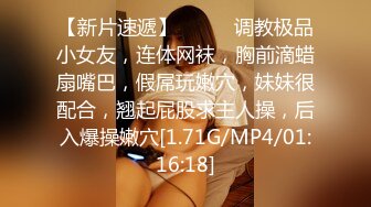 【新片速遞】❤️❤️调教极品小女友，连体网袜，胸前滴蜡扇嘴巴，假屌玩嫩穴，妹妹很配合，翘起屁股求主人操，后入爆操嫩穴[1.71G/MP4/01:16:18]