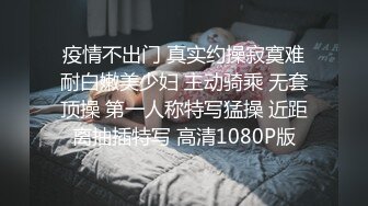 疫情不出门 真实约操寂寞难耐白嫩美少妇 主动骑乘 无套顶操 第一人称特写猛操 近距离抽插特写 高清1080P版