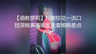 【调教萝莉】粉嫩校花一流口技深喉裹高难度无套啪啪差点内射