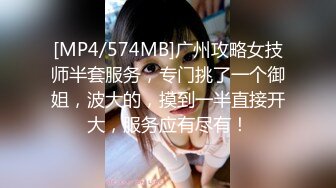 [MP4/574MB]广州攻略女技师半套服务，专门挑了一个御姐，波大的，摸到一半直接开大，服务应有尽有！