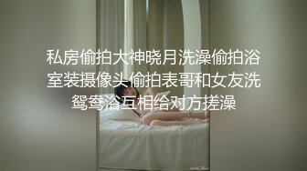 私房偷拍大神晓月洗澡偷拍浴室装摄像头偷拍表哥和女友洗鸳鸯浴互相给对方搓澡