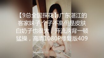 【9总全国探花】广东湛江的客家妹子,个子不高但是皮肤白奶子也很大，汗流浃背一顿猛操，高清1080P修复版409