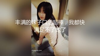 丰满的妹子口活超棒，我都快满足不了她了