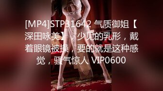 [MP4]STP31642 气质御姐【深田咏美】，少见的乳形，戴着眼镜被操，要的就是这种感觉，骚气惊人 VIP0600