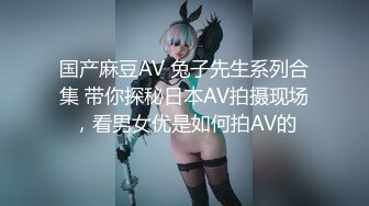 国产麻豆AV 兔子先生系列合集 带你探秘日本AV拍摄现场，看男女优是如何拍AV的