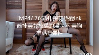 [MP4/ 765M] 探花热爱ink筒袜美女被操的淫叫不 美胸丰满有弹性