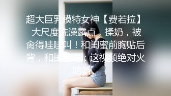 超大巨乳模特女神【费若拉】 大尺度洗澡露点，揉奶，被肏得哇哇叫！和闺蜜前胸贴后背，和闺蜜说：这视频绝对火 哈哈。