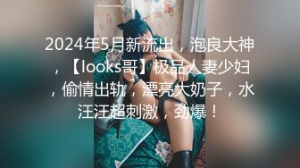 2024年5月新流出，泡良大神，【looks哥】极品人妻少妇，偷情出轨，漂亮大奶子，水汪汪超刺激，劲爆！