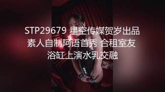 STP29679 星空传媒贺岁出品素人自制阿语首秀 合租室友 浴缸上演水乳交融