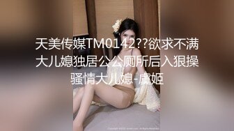 天美传媒TM0142??欲求不满大儿媳独居公公厕所后入狠操骚情大儿媳-虞姬