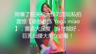 屌爆了在央视大楼对面玩私拍震惊【瑜伽教练 Yoga miao】，露点大尺度，身材贼好，巨乳细腰大美女必看！