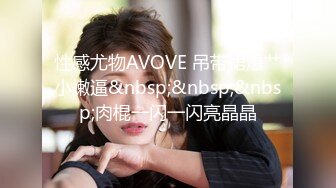 性感尤物AVOVE 吊带裙爆艹小嫩逼&nbsp;&nbsp;&nbsp;肉棍一闪一闪亮晶晶