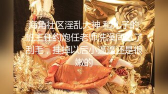 海角社区淫乱大神 和儿子的班主任约炮任老师洗澡同意了刮毛，挂掉以后小逼逼还是很嫩的