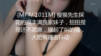 [MP4/ 1011M] 瘦猴先生探花约操丰满良家妹子，扭扭捏捏还不愿意，操起了叫的骚，大肥臀撞击抖动