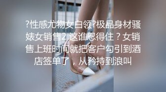 ?性感尤物女白领?极品身材骚婊女销售2 这谁忍得住？女销售上班时间就把客户勾引到酒店签单了，从矜持到浪叫