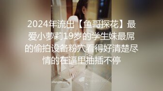 2024年流出【鱼哥探花】最爱小萝莉19岁的学生妹最屌的偷拍设备粉穴看得好清楚尽情的在逼里抽插不停