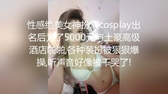 性感绝美女神扮演cosplay出名后为了5000元与土豪高级酒店啪啪,各种装扮被狠狠爆操,听声音好像被干哭了!