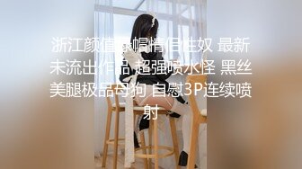 浙江颜值绿帽情侣性奴 最新未流出作品 超强喷水怪 黑丝美腿极品母狗 自慰3P连续喷射