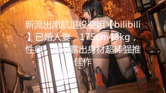 新流出南航退役空姐【bilibili】已婚人妻，175cm48kg，性瘾，喜欢露出身材超棒强推佳作