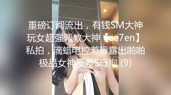 重磅订阅流出，有钱SM大神玩女超强调教大神【se7en】私拍，滴蜡电控羞辱露出啪啪极品女神反差S母狗 (9)