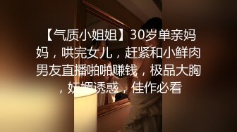 【气质小姐姐】30岁单亲妈妈，哄完女儿，赶紧和小鲜肉男友直播啪啪赚钱，极品大胸，妩媚诱惑，佳作必看