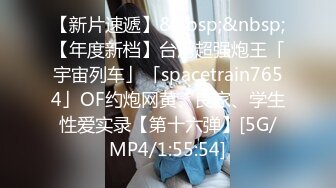 【新片速遞】&nbsp;&nbsp;【年度新档】台湾超强炮王「宇宙列车」「spacetrain7654」OF约炮网黄、良家、学生性爱实录【第十六弹】[5G/MP4/1:55:54]