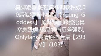 臭脚凌辱,脏鞋臭袜调教私奴,00后俄罗斯小姐姐【Young-Goddess】 原味黑丝踩脸捂鼻窒息残虐 极品颜值反差强烈,Onlyfans高清原档合集【293V】 (103)