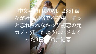 (中文字幕) [CAWD-235] 彼女が社員研修で不在中、ずっと忘れられなかった初恋の元カノと狂ったようにハメまくった3日間 蒼井結夏