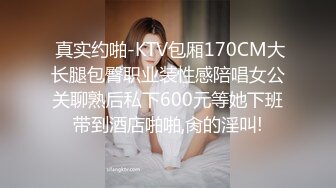  真实约啪-KTV包厢170CM大长腿包臀职业装性感陪唱女公关聊熟后私下600元等她下班带到酒店啪啪,肏的淫叫!