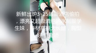 新鲜出炉3-15最新酒店偷拍，漂亮又超级清纯的JK制服学生妹，身材高挑大长腿，胸型好 爱撒娇