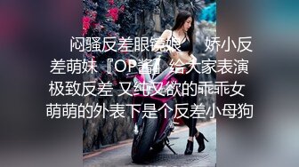 ❤️闷骚反差眼镜娘❤️娇小反差萌妹『OP酱』给大家表演极致反差 又纯又欲的乖乖女 萌萌的外表下是个反差小母狗