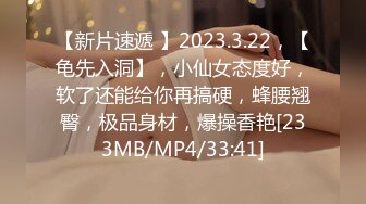 【新片速遞 】2023.3.22，【龟先入洞】，小仙女态度好，软了还能给你再搞硬，蜂腰翘臀，极品身材，爆操香艳[233MB/MP4/33:41]