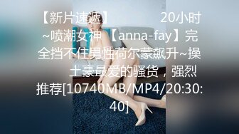 【新片速遞】✨✨✨❤️20小时~喷潮女神 【anna-fay】完全挡不住男性荷尔蒙飙升~操✨✨✨土豪最爱的骚货，强烈推荐[10740MB/MP4/20:30:40]