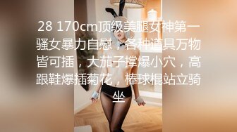 28 170cm顶级美腿女神第一骚女暴力自慰，各种道具万物皆可插，大茄子撑爆小穴，高跟鞋爆插菊花，棒球棍站立骑坐